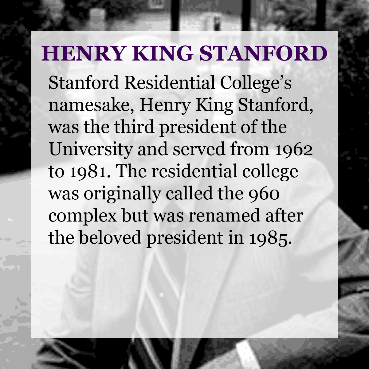 Text: Henry King Stanford - Stanford Residential College’s namesake, Henry King Stanford, was the third president of the University and served from 1962 to 1981. The residential college was originally called the 960 complex but was renamed after the beloved president in 1985.