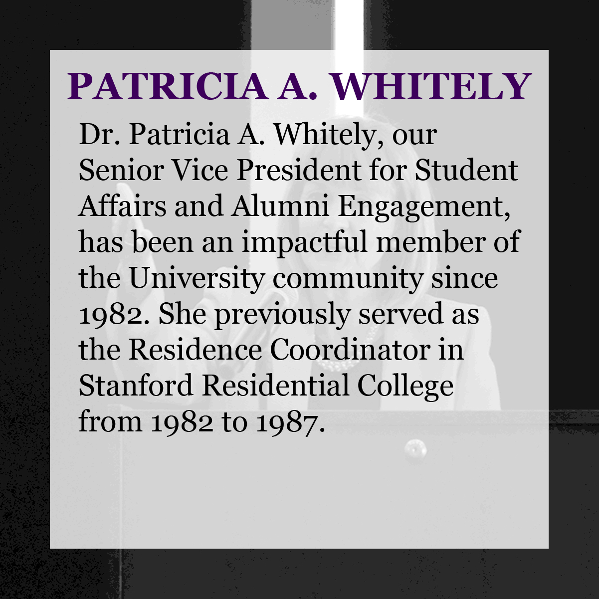 Text: Patricia A. Whitely - Dr. Patricia A. Whitely, our Senior Vice President for Student Affairs and Alumni Engagement, has been an Impactful member of the University community since 1982. She previously served as the Residence Coordinator in Stanford Residential College from 1982 to 1987.