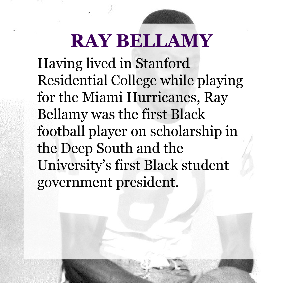 Text: Ray Bellamy - Having lived in Stanford Residential College while playing for the Miami Hurricanes, Ray Bellamy was the first black football player on scholarship in the Deep South and the University’s first black student government president.